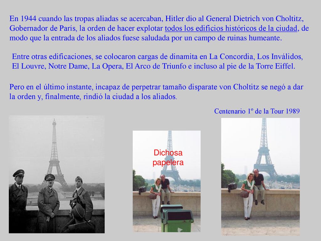 En 1944 cuando las tropas aliadas se acercaban, Hitler dio al General Dietrich von Choltitz, Gobernador de París, la orden de hacer explotar todos los edificios históricos de la ciudad, de modo que la entrada de los aliados fuese saludada por un campo de ruinas humeante.