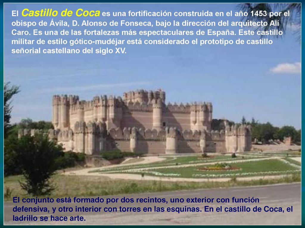 El Castillo de Coca es una fortificación construida en el año 1453 por el obispo de Ávila, D. Alonso de Fonseca, bajo la dirección del arquitecto Alí Caro. Es una de las fortalezas más espectaculares de España. Este castillo militar de estilo gótico-mudéjar está considerado el prototipo de castillo señorial castellano del siglo XV.