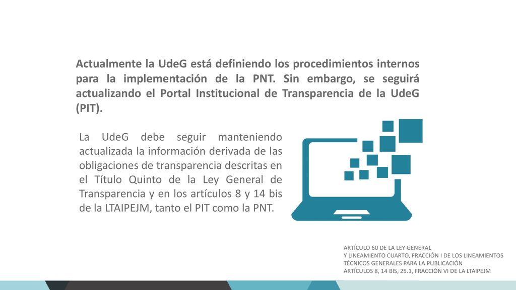 Actualmente la UdeG está definiendo los procedimientos internos para la implementación de la PNT. Sin embargo, se seguirá actualizando el Portal Institucional de Transparencia de la UdeG (PIT).