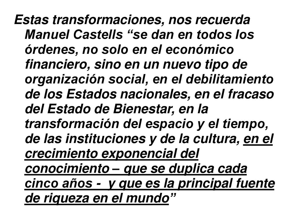 Estas transformaciones, nos recuerda Manuel Castells se dan en todos los órdenes, no solo en el económico financiero, sino en un nuevo tipo de organización social, en el debilitamiento de los Estados nacionales, en el fracaso del Estado de Bienestar, en la transformación del espacio y el tiempo, de las instituciones y de la cultura, en el crecimiento exponencial del conocimiento – que se duplica cada cinco años - y que es la principal fuente de riqueza en el mundo