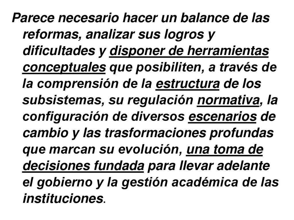 Parece necesario hacer un balance de las reformas, analizar sus logros y dificultades y disponer de herramientas conceptuales que posibiliten, a través de la comprensión de la estructura de los subsistemas, su regulación normativa, la configuración de diversos escenarios de cambio y las trasformaciones profundas que marcan su evolución, una toma de decisiones fundada para llevar adelante el gobierno y la gestión académica de las instituciones.