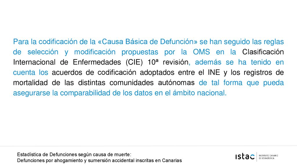 Para la codificación de la «Causa Básica de Defunción» se han seguido las reglas de selección y modificación propuestas por la OMS en la Clasificación Internacional de Enfermedades (CIE) 10ª revisión, además se ha tenido en cuenta los acuerdos de codificación adoptados entre el INE y los registros de mortalidad de las distintas comunidades autónomas de tal forma que pueda asegurarse la comparabilidad de los datos en el ámbito nacional.