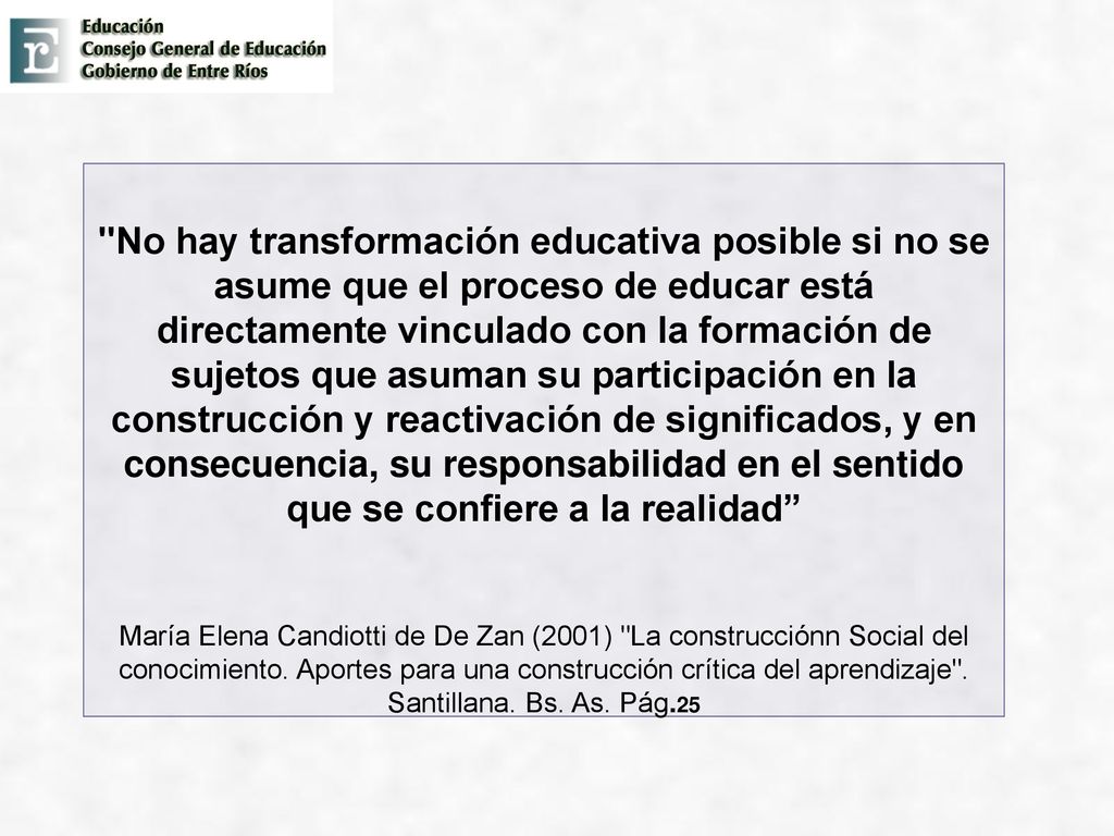 No hay transformación educativa posible si no se asume que el proceso de educar está directamente vinculado con la formación de sujetos que asuman su participación en la construcción y reactivación de significados, y en consecuencia, su responsabilidad en el sentido que se confiere a la realidad María Elena Candiotti de De Zan (2001) La construcciónn Social del conocimiento.