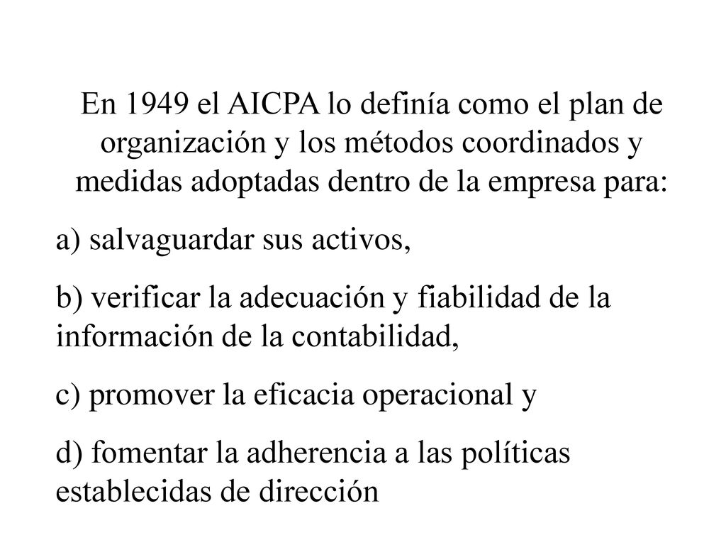 En 1949 el AICPA lo definía como el plan de organización y los métodos coordinados y medidas adoptadas dentro de la empresa para: