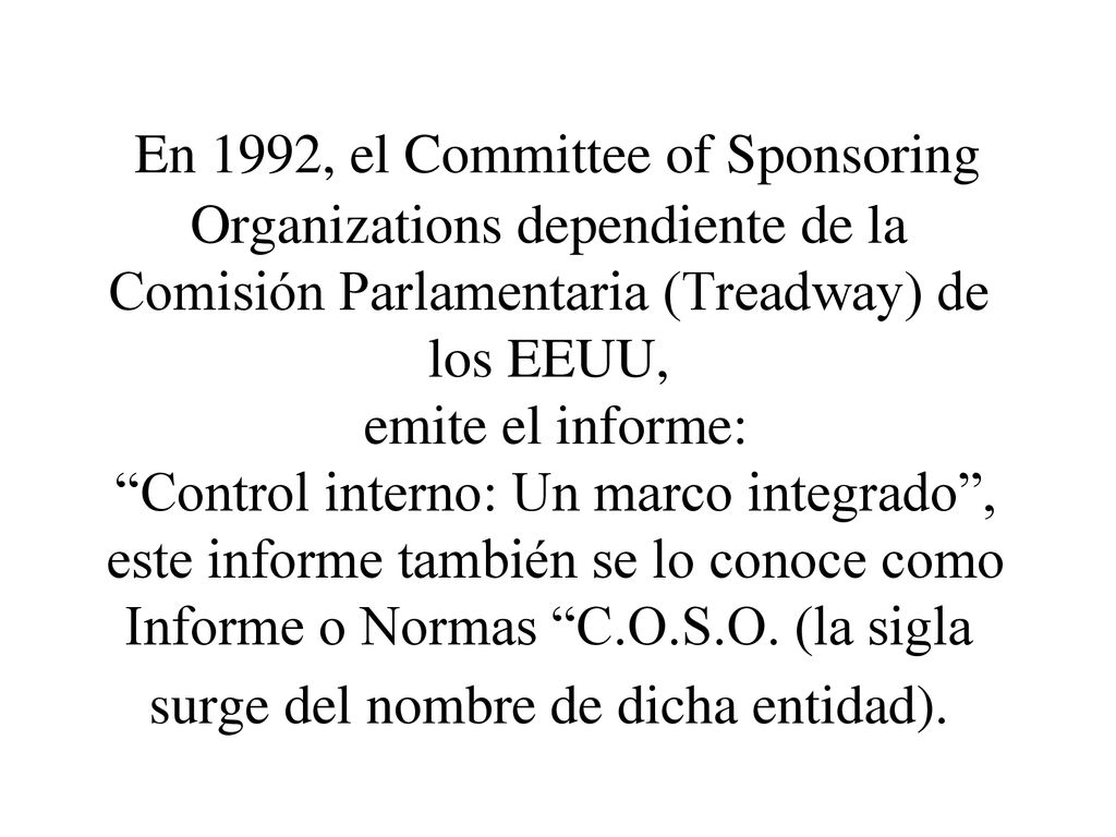 En 1992, el Committee of Sponsoring Organizations dependiente de la Comisión Parlamentaria (Treadway) de los EEUU, emite el informe: Control interno: Un marco integrado , este informe también se lo conoce como Informe o Normas C.O.S.O. (la sigla surge del nombre de dicha entidad).