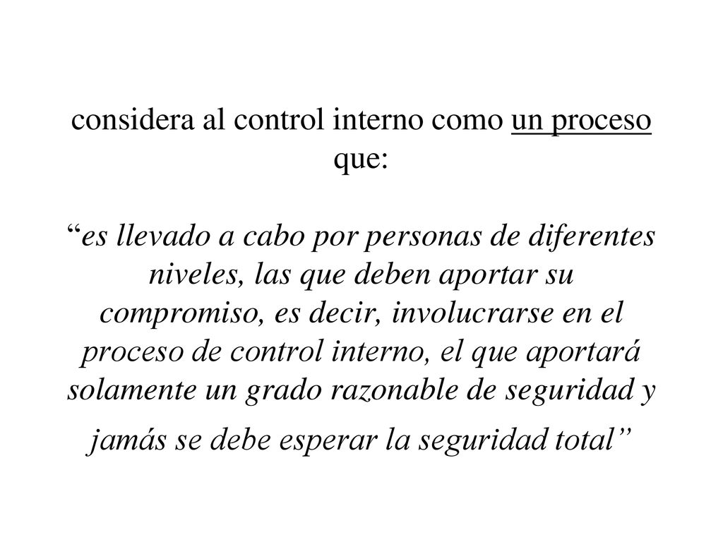considera al control interno como un proceso que: es llevado a cabo por personas de diferentes niveles, las que deben aportar su compromiso, es decir, involucrarse en el proceso de control interno, el que aportará solamente un grado razonable de seguridad y jamás se debe esperar la seguridad total