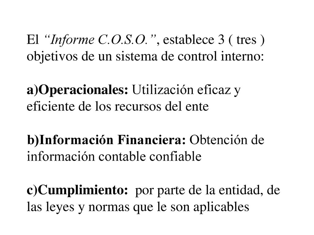 El Informe C.O.S.O. , establece 3 ( tres ) objetivos de un sistema de control interno: a)Operacionales: Utilización eficaz y eficiente de los recursos del ente b)Información Financiera: Obtención de información contable confiable c)Cumplimiento: por parte de la entidad, de las leyes y normas que le son aplicables