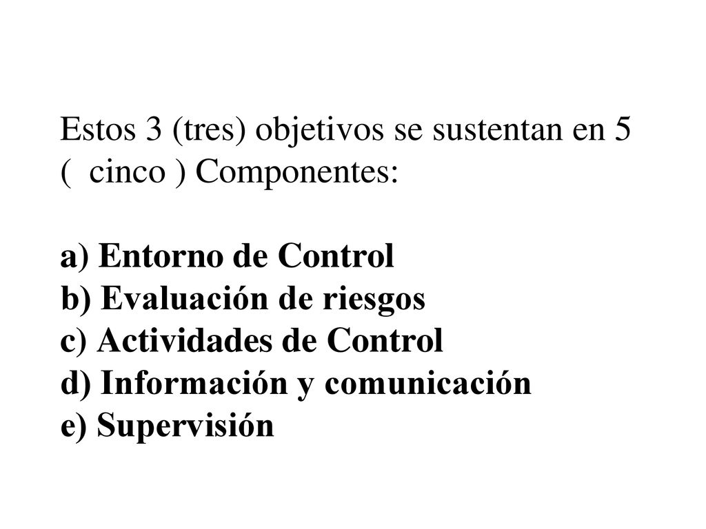 Estos 3 (tres) objetivos se sustentan en 5 ( cinco ) Componentes: a) Entorno de Control b) Evaluación de riesgos c) Actividades de Control d) Información y comunicación e) Supervisión