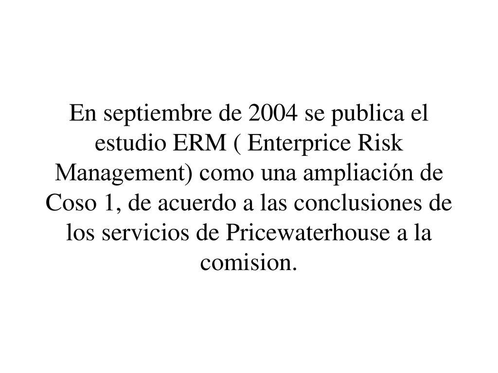 En septiembre de 2004 se publica el estudio ERM ( Enterprice Risk Management) como una ampliación de Coso 1, de acuerdo a las conclusiones de los servicios de Pricewaterhouse a la comision.