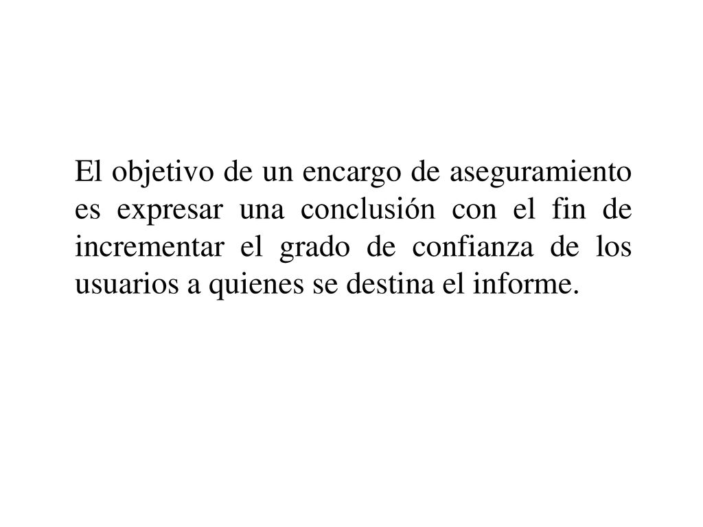 El objetivo de un encargo de aseguramiento es expresar una conclusión con el fin de incrementar el grado de confianza de los usuarios a quienes se destina el informe.