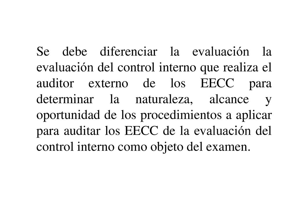 Se debe diferenciar la evaluación la evaluación del control interno que realiza el auditor externo de los EECC para determinar la naturaleza, alcance y oportunidad de los procedimientos a aplicar para auditar los EECC de la evaluación del control interno como objeto del examen.
