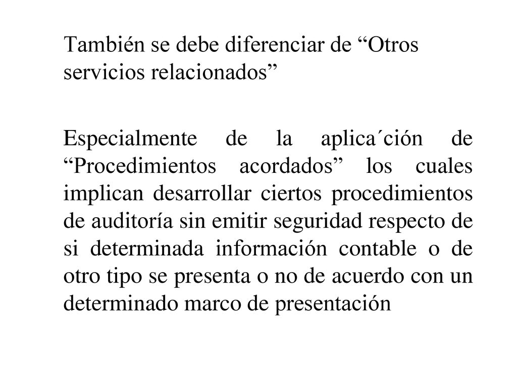 También se debe diferenciar de Otros servicios relacionados Especialmente de la aplica´ción de Procedimientos acordados los cuales implican desarrollar ciertos procedimientos de auditoría sin emitir seguridad respecto de si determinada información contable o de otro tipo se presenta o no de acuerdo con un determinado marco de presentación