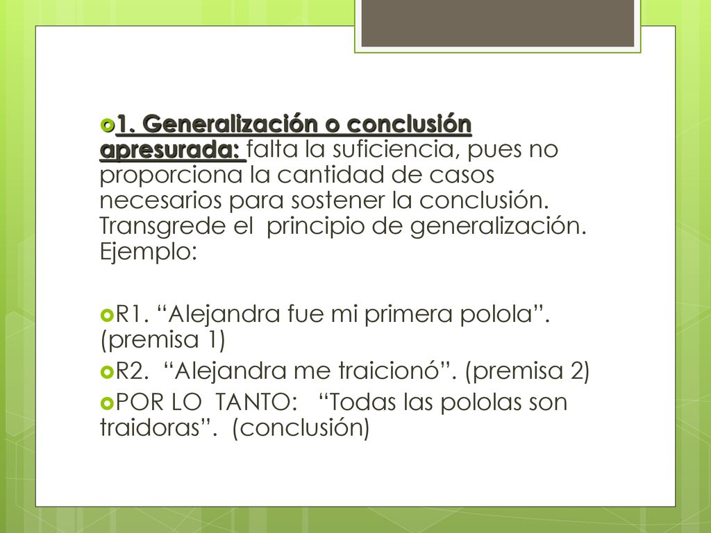 1. Generalización o conclusión apresurada: falta la suficiencia, pues no proporciona la cantidad de casos necesarios para sostener la conclusión. Transgrede el principio de generalización. Ejemplo: