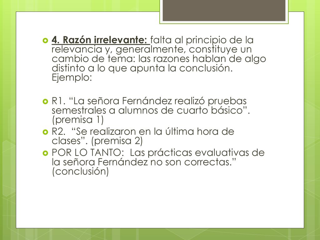 4. Razón irrelevante: falta al principio de la relevancia y, generalmente, constituye un cambio de tema: las razones hablan de algo distinto a lo que apunta la conclusión. Ejemplo: