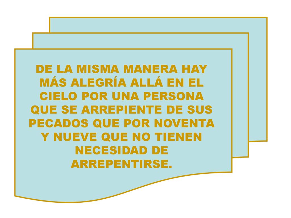 DE LA MISMA MANERA HAY MÁS ALEGRÍA ALLÁ EN EL CIELO POR UNA PERSONA QUE SE ARREPIENTE DE SUS PECADOS QUE POR NOVENTA Y NUEVE QUE NO TIENEN NECESIDAD DE ARREPENTIRSE.