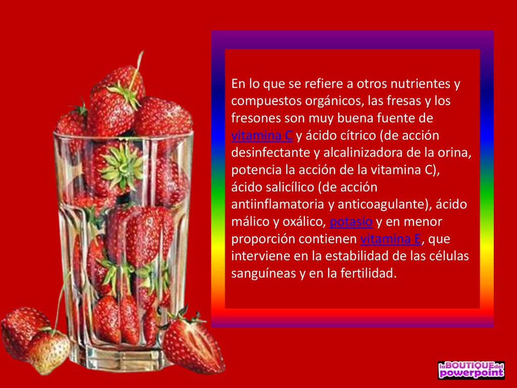 En lo que se refiere a otros nutrientes y compuestos orgánicos, las fresas y los fresones son muy buena fuente de vitamina C y ácido cítrico (de acción desinfectante y alcalinizadora de la orina, potencia la acción de la vitamina C), ácido salicílico (de acción antiinflamatoria y anticoagulante), ácido málico y oxálico, potasio y en menor proporción contienen vitamina E, que interviene en la estabilidad de las células sanguíneas y en la fertilidad.