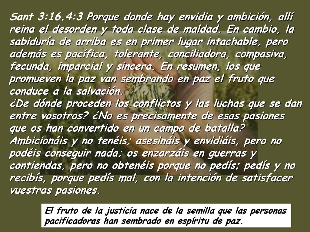 Sant 3:16.4:3 Porque donde hay envidia y ambición, allí reina el desorden y toda clase de maldad. En cambio, la sabiduría de arriba es en primer lugar intachable, pero además es pacífica, tolerante, conciliadora, compasiva, fecunda, imparcial y sincera. En resumen, los que promueven la paz van sembrando en paz el fruto que conduce a la salvación. ¿De dónde proceden los conflictos y las luchas que se dan entre vosotros ¿No es precisamente de esas pasiones que os han convertido en un campo de batalla Ambicionáis y no tenéis; asesináis y envidiáis, pero no podéis conseguir nada; os enzarzáis en guerras y contiendas, pero no obtenéis porque no pedís; pedís y no recibís, porque pedís mal, con la intención de satisfacer vuestras pasiones.