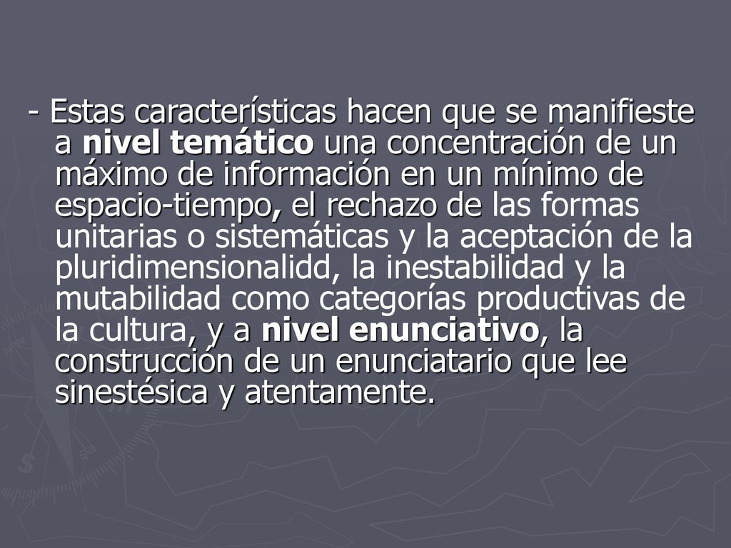 - Estas características hacen que se manifieste a nivel temático una concentración de un máximo de información en un mínimo de espacio-tiempo, el rechazo de las formas unitarias o sistemáticas y la aceptación de la pluridimensionalidd, la inestabilidad y la mutabilidad como categorías productivas de la cultura, y a nivel enunciativo, la construcción de un enunciatario que lee sinestésica y atentamente.