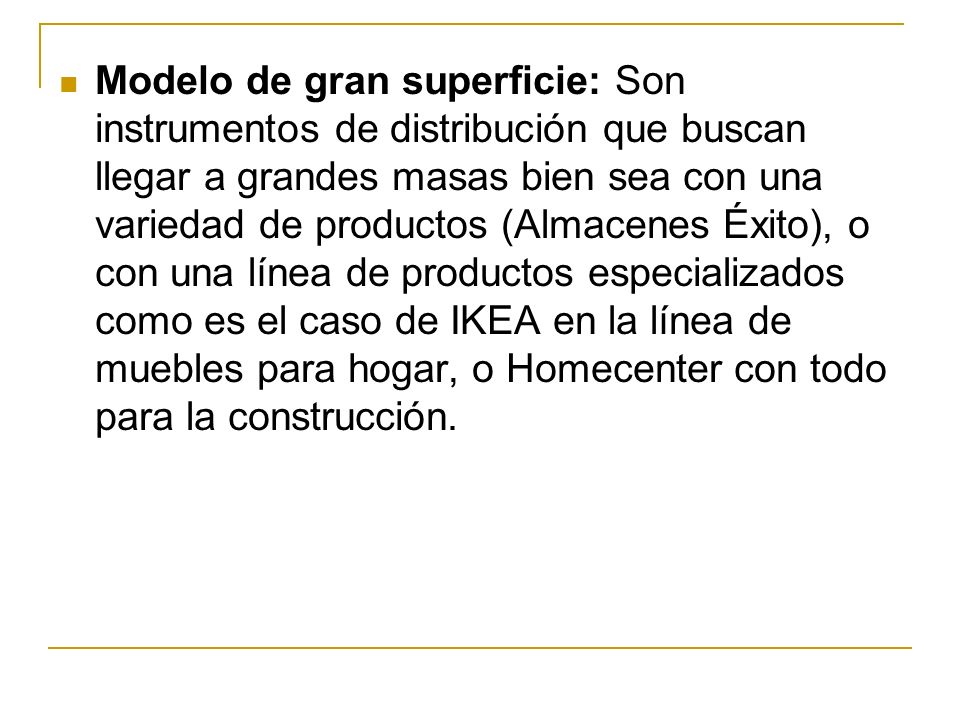 Modelo de gran superficie: Son instrumentos de distribución que buscan llegar a grandes masas bien sea con una variedad de productos (Almacenes Éxito), o con una línea de productos especializados como es el caso de IKEA en la línea de muebles para hogar, o Homecenter con todo para la construcción.