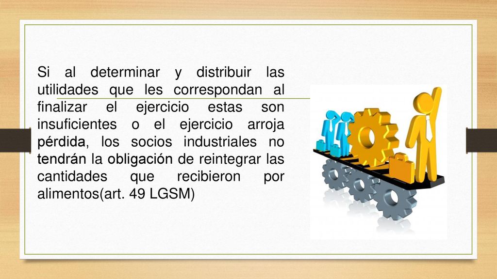 Si al determinar y distribuir las utilidades que les correspondan al finalizar el ejercicio estas son insuficientes o el ejercicio arroja pérdida, los socios industriales no tendrán la obligación de reintegrar las cantidades que recibieron por alimentos(art.