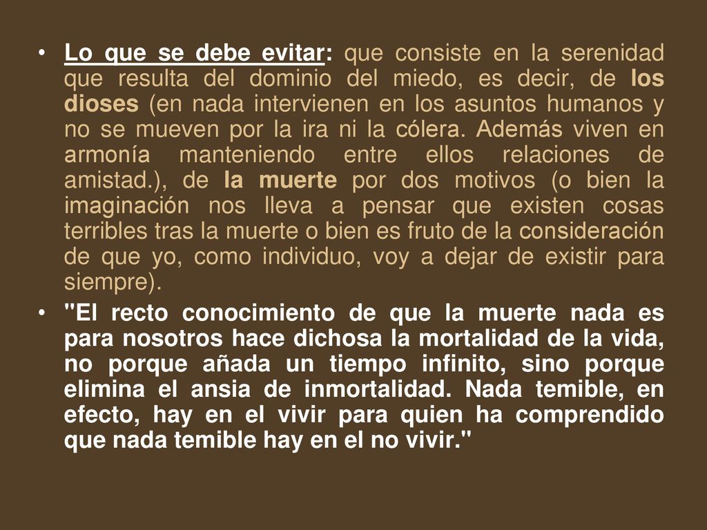 Lo que se debe evitar: que consiste en la serenidad que resulta del dominio del miedo, es decir, de los dioses (en nada intervienen en los asuntos humanos y no se mueven por la ira ni la cólera. Además viven en armonía manteniendo entre ellos relaciones de amistad.), de la muerte por dos motivos (o bien la imaginación nos lleva a pensar que existen cosas terribles tras la muerte o bien es fruto de la consideración de que yo, como individuo, voy a dejar de existir para siempre).