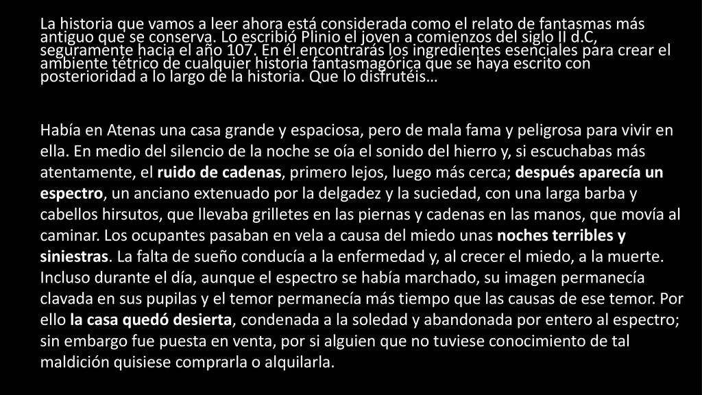 La historia que vamos a leer ahora está considerada como el relato de fantasmas más antiguo que se conserva. Lo escribió Plinio el joven a comienzos del siglo II d.C, seguramente hacia el año 107. En él encontrarás los ingredientes esenciales para crear el ambiente tétrico de cualquier historia fantasmagórica que se haya escrito con posterioridad a lo largo de la historia. Que lo disfrutéis…