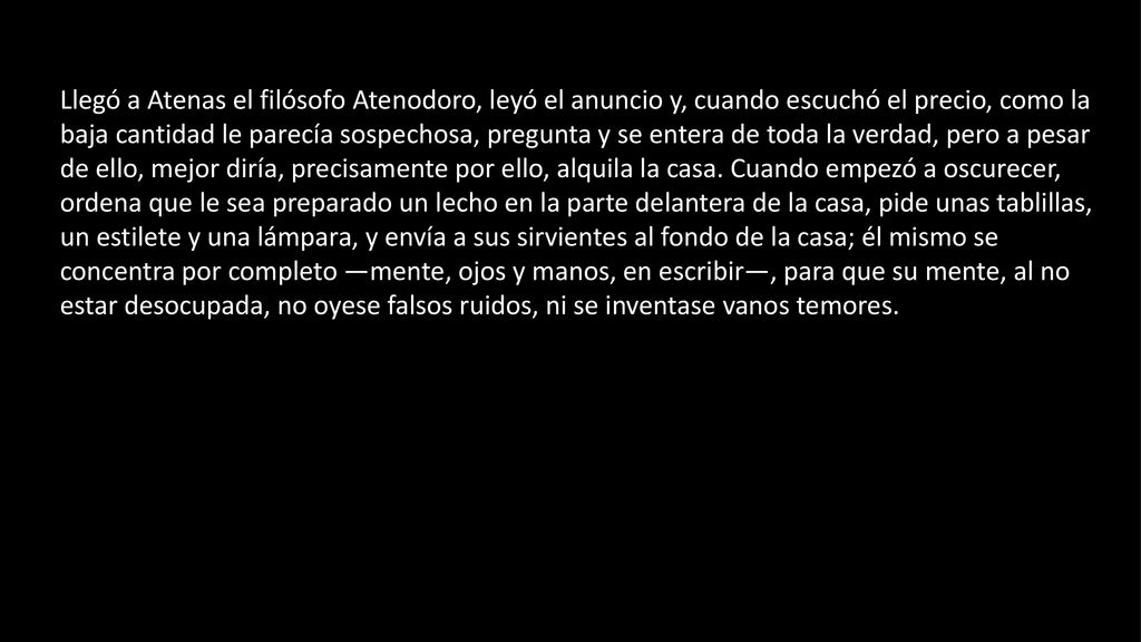 Llegó a Atenas el filósofo Atenodoro, leyó el anuncio y, cuando escuchó el precio, como la baja cantidad le parecía sospechosa, pregunta y se entera de toda la verdad, pero a pesar de ello, mejor diría, precisamente por ello, alquila la casa.