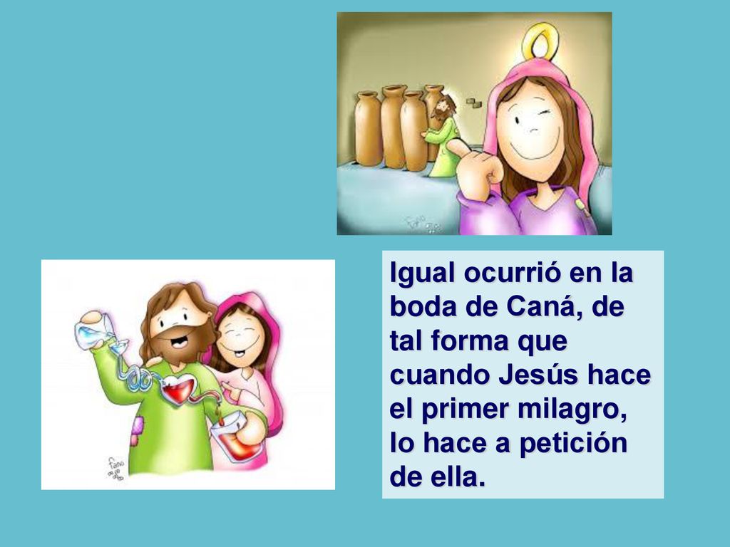 Igual ocurrió en la boda de Caná, de tal forma que cuando Jesús hace el primer milagro, lo hace a petición de ella.