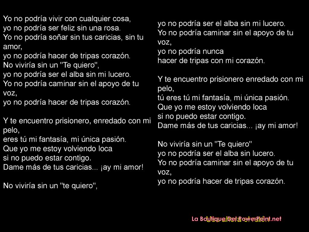 Yo no podría vivir con cualquier cosa, yo no podría ser feliz sin una rosa. Yo no podría soñar sin tus caricias, sin tu amor, yo no podría hacer de tripas corazón. No viviría sin un Te quiero , yo no podría ser el alba sin mi lucero. Yo no podría caminar sin el apoyo de tu voz, yo no podría hacer de tripas corazón. Y te encuentro prisionero, enredado con mi pelo, eres tú mi fantasía, mi única pasión. Que yo me estoy volviendo loca si no puedo estar contigo. Dame más de tus caricias... ¡ay mi amor! No viviría sin un te quiero ,