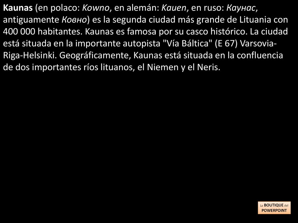 Kaunas (en polaco: Kowno, en alemán: Kauen, en ruso: Каунас, antiguamente Ковно) es la segunda ciudad más grande de Lituania con habitantes.
