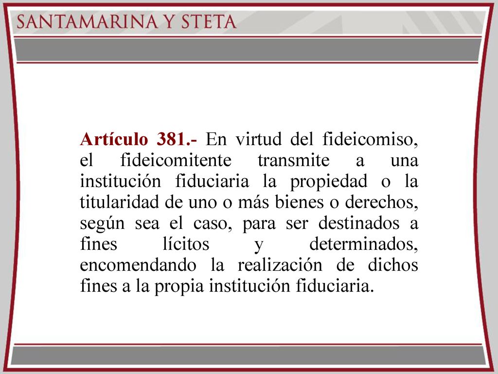 Artículo En virtud del fideicomiso, el fideicomitente transmite a una institución fiduciaria la propiedad o la titularidad de uno o más bienes o derechos, según sea el caso, para ser destinados a fines lícitos y determinados, encomendando la realización de dichos fines a la propia institución fiduciaria.