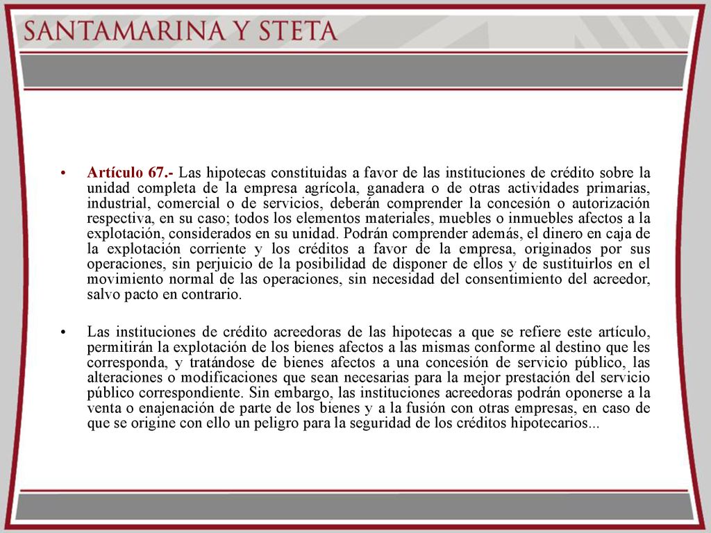 Artículo 67.- Las hipotecas constituidas a favor de las instituciones de crédito sobre la unidad completa de la empresa agrícola, ganadera o de otras actividades primarias, industrial, comercial o de servicios, deberán comprender la concesión o autorización respectiva, en su caso; todos los elementos materiales, muebles o inmuebles afectos a la explotación, considerados en su unidad. Podrán comprender además, el dinero en caja de la explotación corriente y los créditos a favor de la empresa, originados por sus operaciones, sin perjuicio de la posibilidad de disponer de ellos y de sustituirlos en el movimiento normal de las operaciones, sin necesidad del consentimiento del acreedor, salvo pacto en contrario.