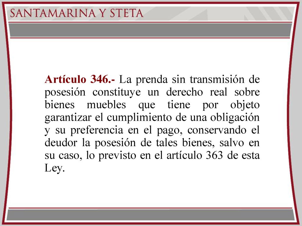 Artículo La prenda sin transmisión de posesión constituye un derecho real sobre bienes muebles que tiene por objeto garantizar el cumplimiento de una obligación y su preferencia en el pago, conservando el deudor la posesión de tales bienes, salvo en su caso, lo previsto en el artículo 363 de esta Ley.
