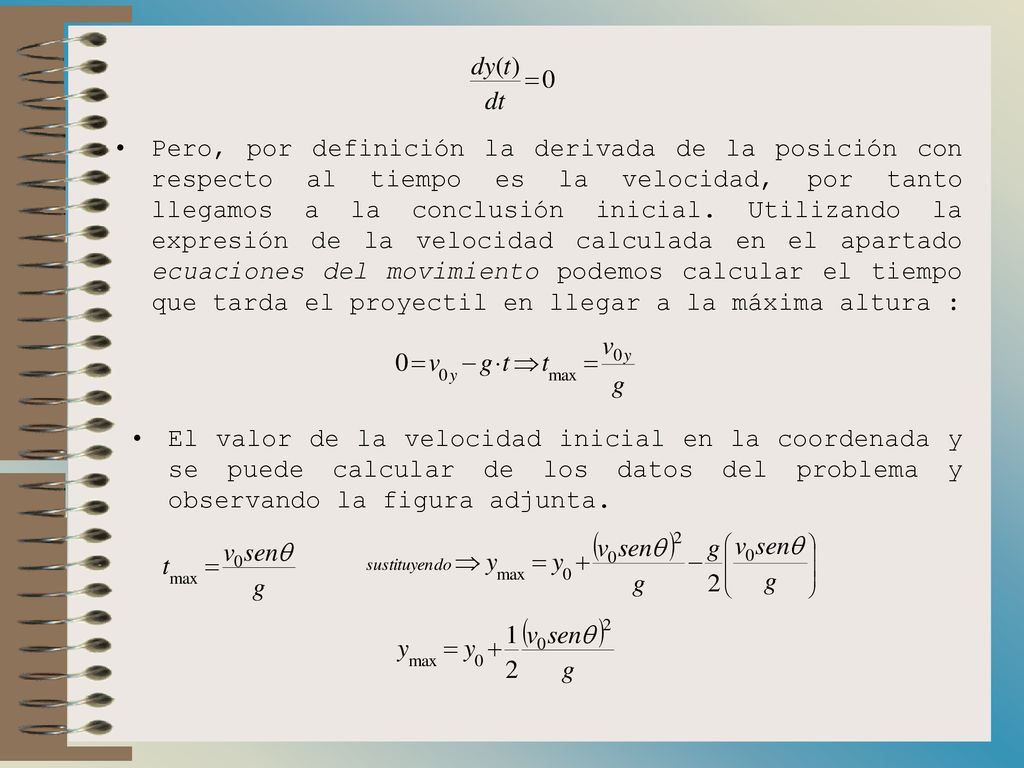 Pero, por definición la derivada de la posición con respecto al tiempo es la velocidad, por tanto llegamos a la conclusión inicial. Utilizando la expresión de la velocidad calculada en el apartado ecuaciones del movimiento podemos calcular el tiempo que tarda el proyectil en llegar a la máxima altura :