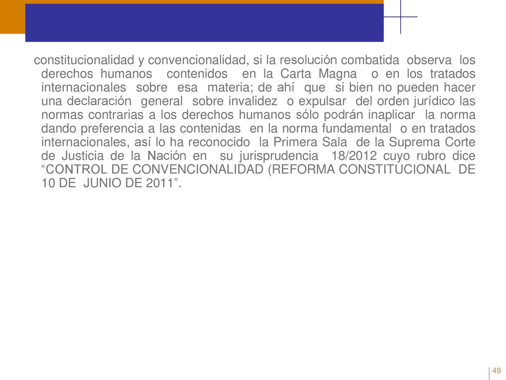 constitucionalidad y convencionalidad, si la resolución combatida observa los derechos humanos contenidos en la Carta Magna o en los tratados internacionales sobre esa materia; de ahí que si bien no pueden hacer una declaración general sobre invalidez o expulsar del orden jurídico las normas contrarias a los derechos humanos sólo podrán inaplicar la norma dando preferencia a las contenidas en la norma fundamental o en tratados internacionales, así lo ha reconocido la Primera Sala de la Suprema Corte de Justicia de la Nación en su jurisprudencia 18/2012 cuyo rubro dice CONTROL DE CONVENCIONALIDAD (REFORMA CONSTITUCIONAL DE 10 DE JUNIO DE
