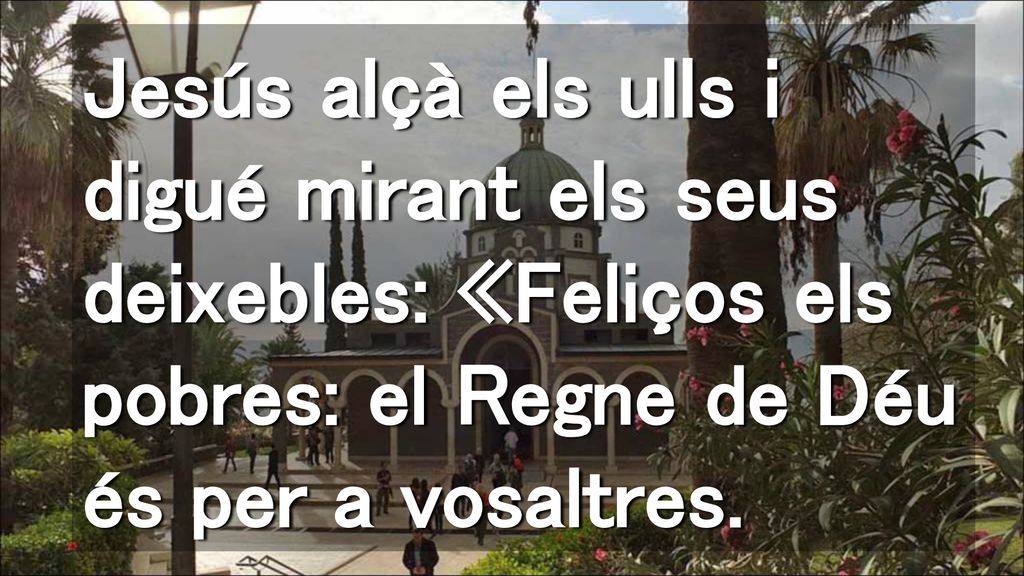 Jesús alçà els ulls i digué mirant els seus deixebles: «Feliços els pobres: el Regne de Déu és per a vosaltres.
