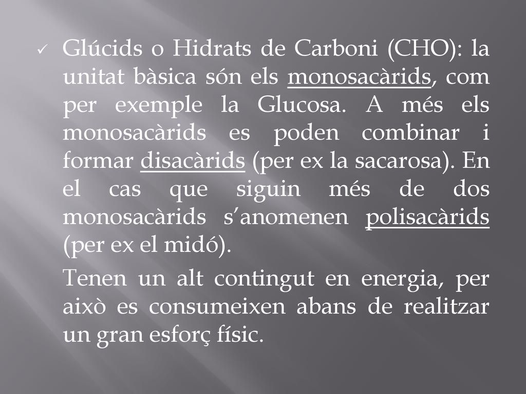 Glúcids o Hidrats de Carboni (CHO): la unitat bàsica són els monosacàrids, com per exemple la Glucosa. A més els monosacàrids es poden combinar i formar disacàrids (per ex la sacarosa). En el cas que siguin més de dos monosacàrids s’anomenen polisacàrids (per ex el midó).