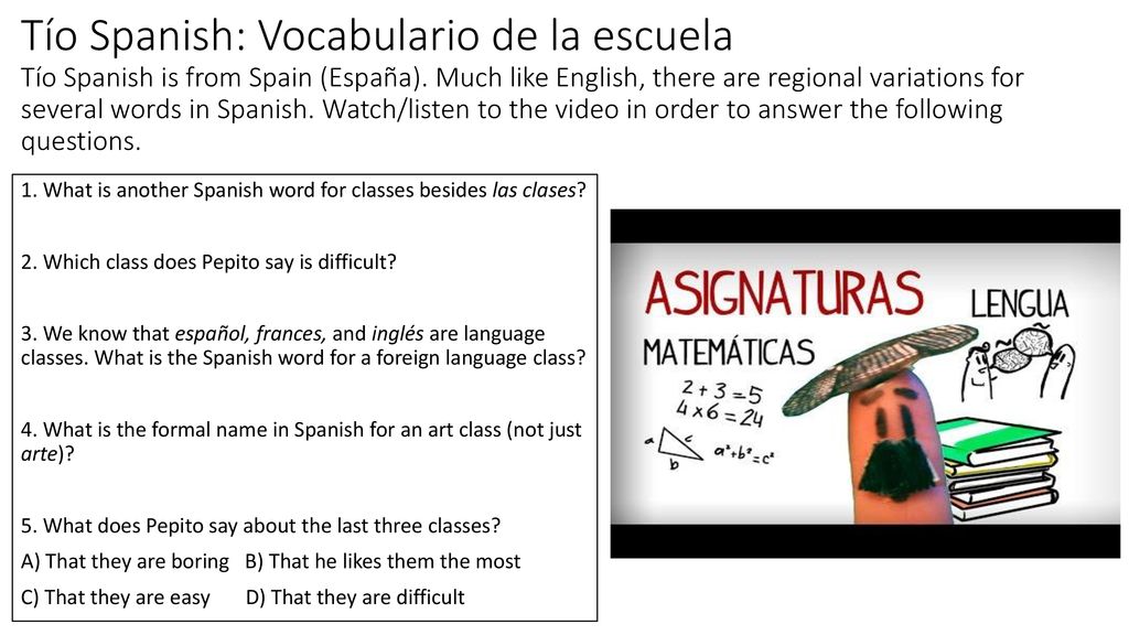 Tío Spanish: Vocabulario de la escuela Tío Spanish is from Spain (España). Much like English, there are regional variations for several words in Spanish. Watch/listen to the video in order to answer the following questions.