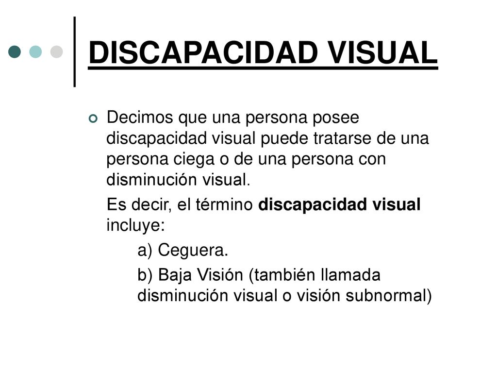 DISCAPACIDAD VISUAL Decimos que una persona posee discapacidad visual puede tratarse de una persona ciega o de una persona con disminución visual.