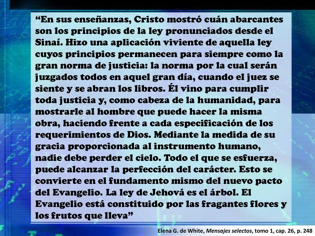 En sus enseñanzas, Cristo mostró cuán abarcantes son los principios de la ley pronunciados desde el Sinaí. Hizo una aplicación viviente de aquella ley cuyos principios permanecen para siempre como la gran norma de justicia: la norma por la cual serán juzgados todos en aquel gran día, cuando el juez se siente y se abran los libros. Él vino para cumplir toda justicia y, como cabeza de la humanidad, para mostrarle al hombre que puede hacer la misma obra, haciendo frente a cada especificación de los requerimientos de Dios. Mediante la medida de su gracia proporcionada al instrumento humano, nadie debe perder el cielo. Todo el que se esfuerza, puede alcanzar la perfección del carácter. Esto se convierte en el fundamento mismo del nuevo pacto del Evangelio. La ley de Jehová es el árbol. El Evangelio está constituido por las fragantes flores y los frutos que lleva