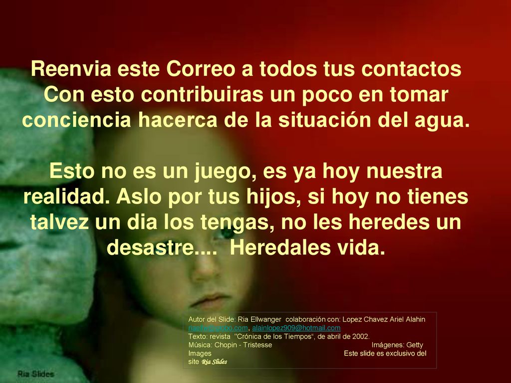 Reenvia este Correo a todos tus contactos Con esto contribuiras un poco en tomar conciencia hacerca de la situación del agua. Esto no es un juego, es ya hoy nuestra realidad. Aslo por tus hijos, si hoy no tienes talvez un dia los tengas, no les heredes un desastre.... Heredales vida.