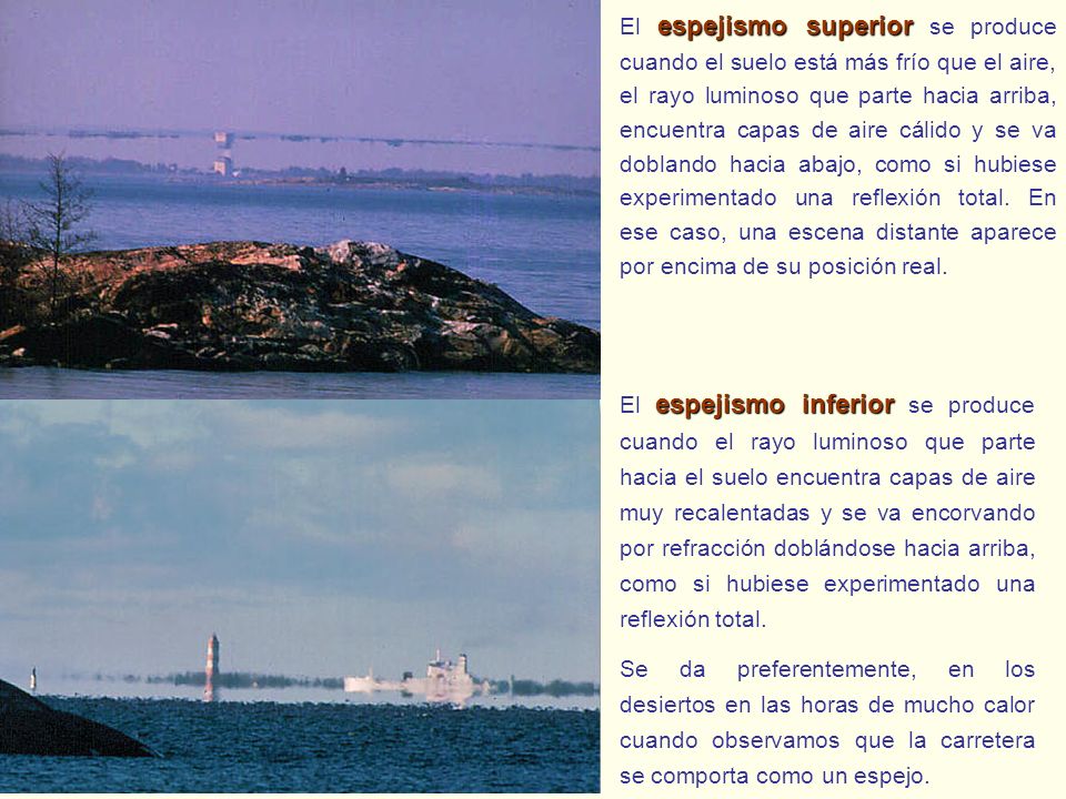 El espejismo superior se produce cuando el suelo está más frío que el aire, el rayo luminoso que parte hacia arriba, encuentra capas de aire cálido y se va doblando hacia abajo, como si hubiese experimentado una reflexión total. En ese caso, una escena distante aparece por encima de su posición real.