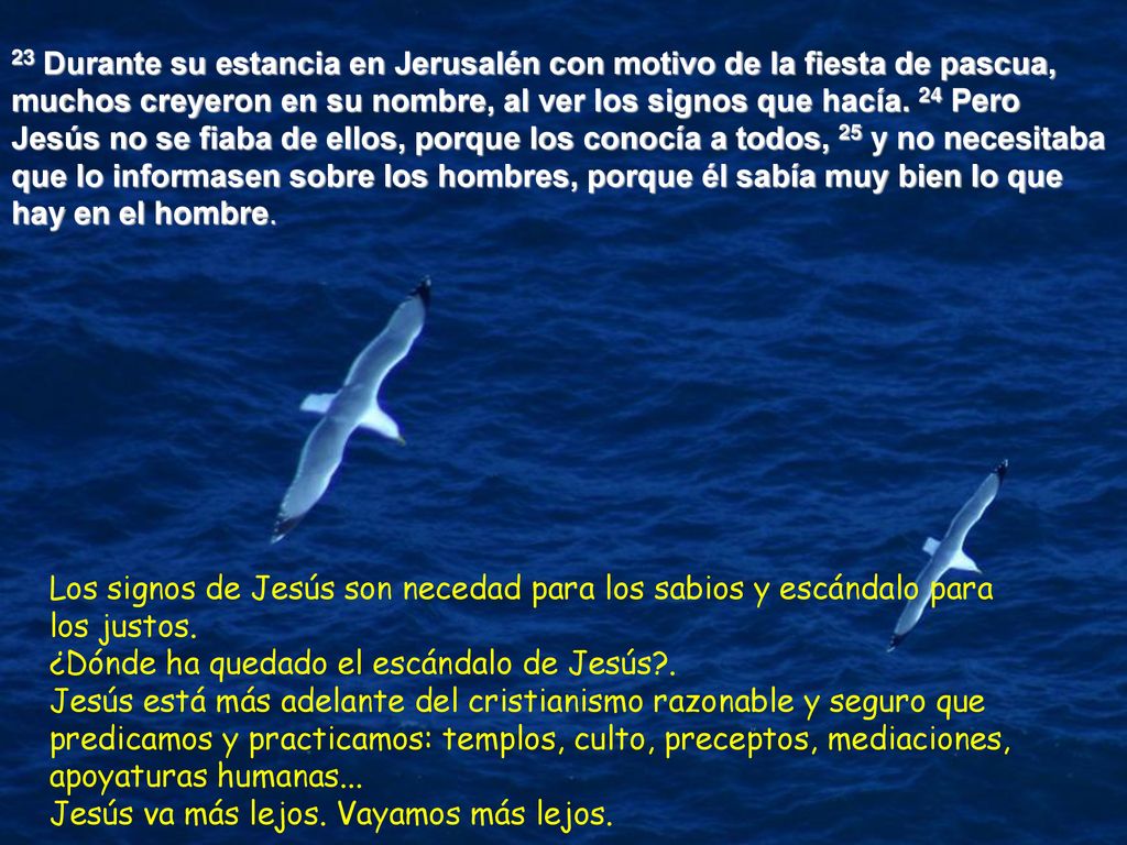 23 Durante su estancia en Jerusalén con motivo de la fiesta de pascua, muchos creyeron en su nombre, al ver los signos que hacía. 24 Pero Jesús no se fiaba de ellos, porque los conocía a todos, 25 y no necesitaba que lo informasen sobre los hombres, porque él sabía muy bien lo que hay en el hombre.