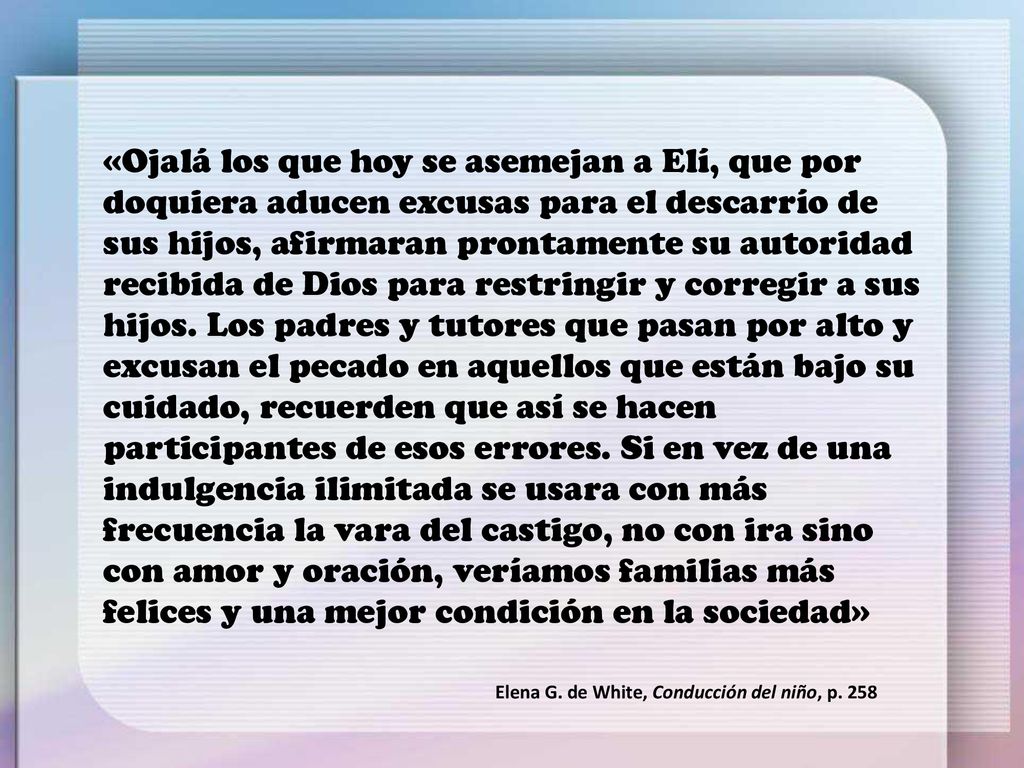 «Ojalá los que hoy se asemejan a Elí, que por doquiera aducen excusas para el descarrío de sus hijos, afirmaran prontamente su autoridad recibida de Dios para restringir y corregir a sus hijos. Los padres y tutores que pasan por alto y excusan el pecado en aquellos que están bajo su cuidado, recuerden que así se hacen participantes de esos errores. Si en vez de una indulgencia ilimitada se usara con más frecuencia la vara del castigo, no con ira sino con amor y oración, veríamos familias más felices y una mejor condición en la sociedad»