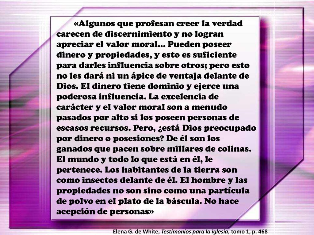 «Algunos que profesan creer la verdad carecen de discernimiento y no logran apreciar el valor moral… Pueden poseer dinero y propiedades, y esto es suficiente para darles influencia sobre otros; pero esto no les dará ni un ápice de ventaja delante de Dios. El dinero tiene dominio y ejerce una poderosa influencia. La excelencia de carácter y el valor moral son a menudo pasados por alto si los poseen personas de escasos recursos. Pero, ¿está Dios preocupado por dinero o posesiones De él son los ganados que pacen sobre millares de colinas. El mundo y todo lo que está en él, le pertenece. Los habitantes de la tierra son como insectos delante de él. El hombre y las propiedades no son sino como una partícula de polvo en el plato de la báscula. No hace acepción de personas»