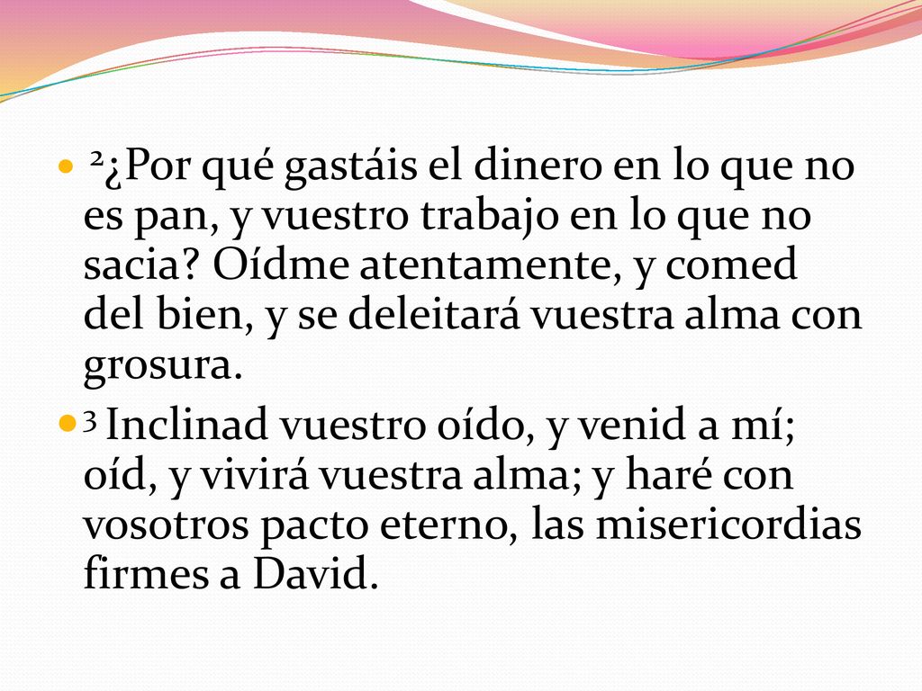 2¿Por qué gastáis el dinero en lo que no es pan, y vuestro trabajo en lo que no sacia Oídme atentamente, y comed del bien, y se deleitará vuestra alma con grosura.