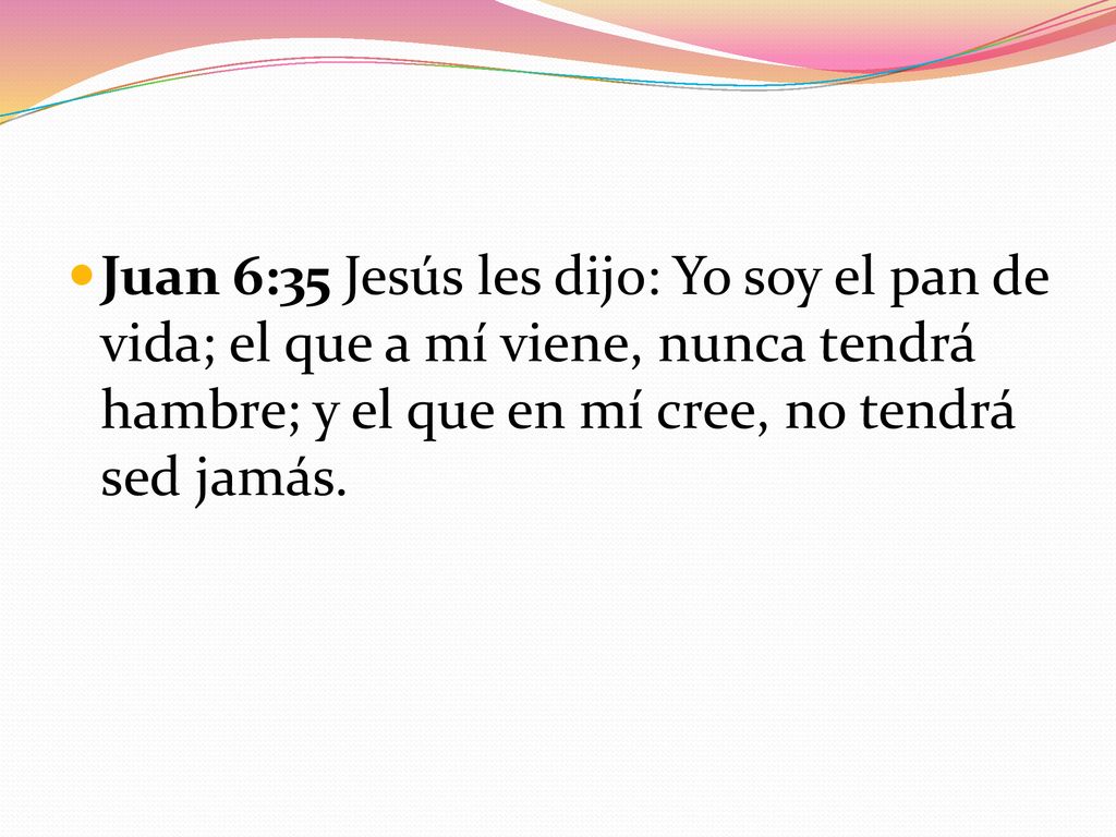 Juan 6:35 Jesús les dijo: Yo soy el pan de vida; el que a mí viene, nunca tendrá hambre; y el que en mí cree, no tendrá sed jamás.