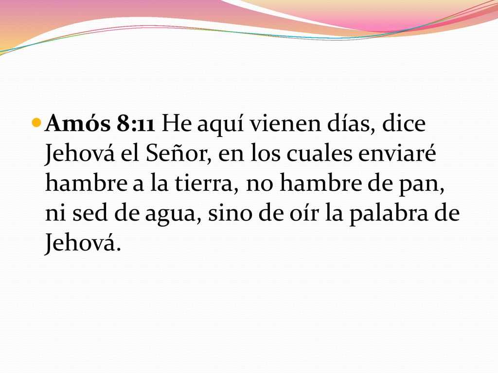 Amós 8:11 He aquí vienen días, dice Jehová el Señor, en los cuales enviaré hambre a la tierra, no hambre de pan, ni sed de agua, sino de oír la palabra de Jehová.