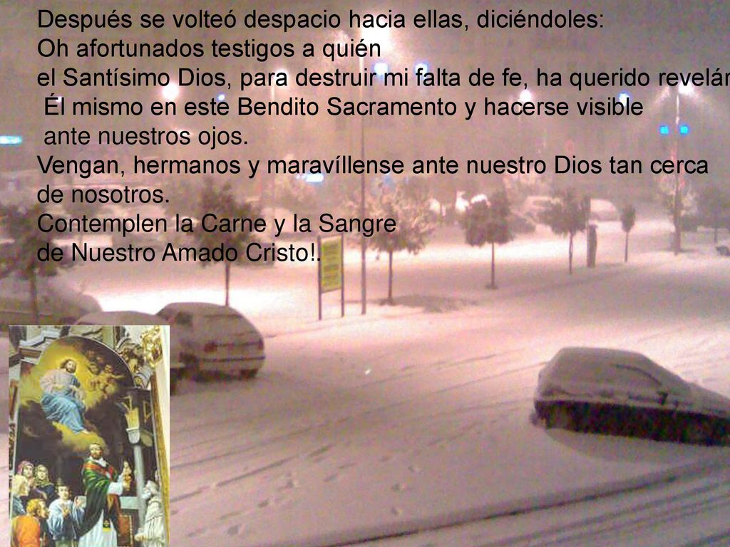 Después se volteó despacio hacia ellas, diciéndoles: Oh afortunados testigos a quién el Santísimo Dios, para destruir mi falta de fe, ha querido revelárseles Él mismo en este Bendito Sacramento y hacerse visible ante nuestros ojos.