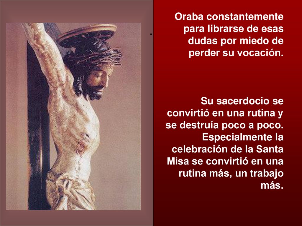 Oraba constantemente para librarse de esas dudas por miedo de perder su vocación. Su sacerdocio se convirtió en una rutina y se destruía poco a poco. Especialmente la celebración de la Santa Misa se convirtió en una rutina más, un trabajo más.